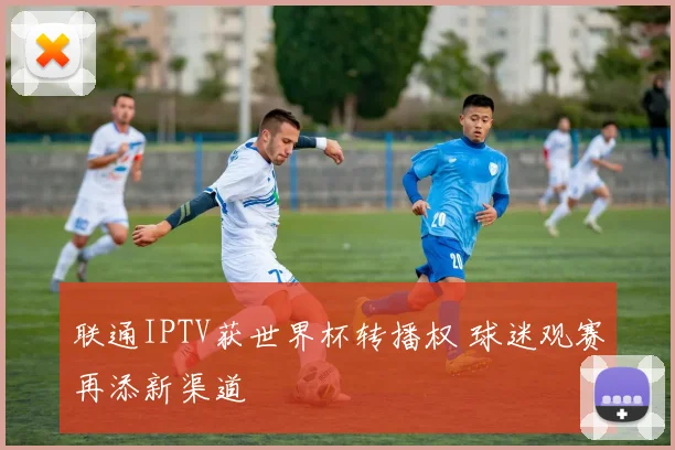 联通IPTV获世界杯转播权 球迷观赛再添新渠道