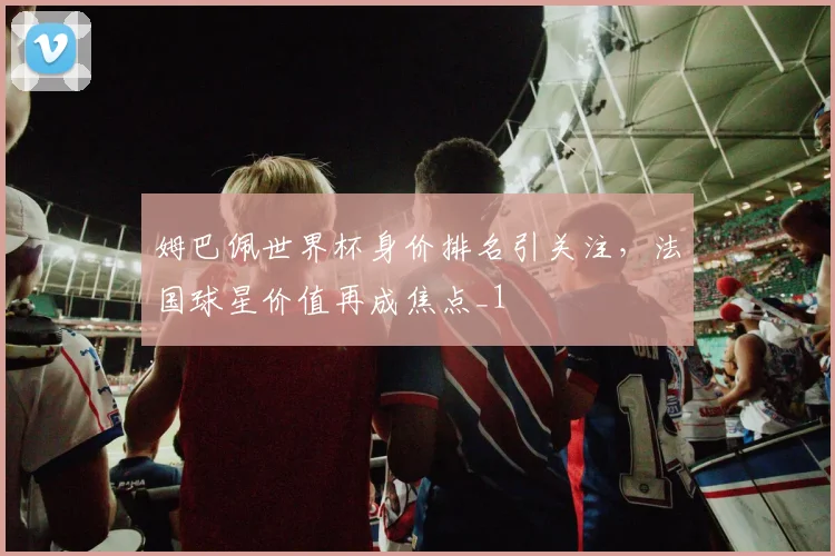 姆巴佩世界杯身价排名引关注，法国球星价值再成焦点_1