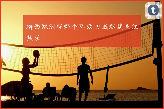 梅西欧洲杯哪个队效力成球迷关注焦点