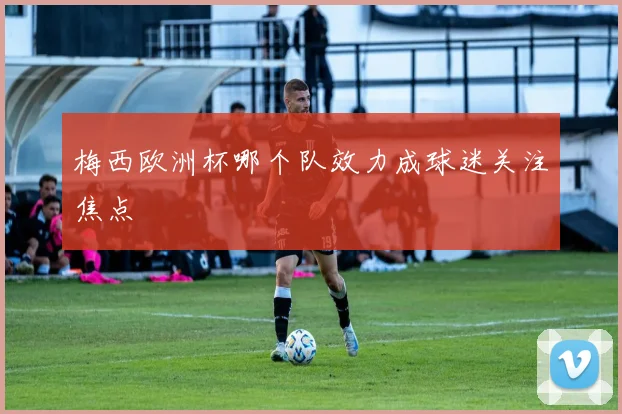 梅西欧洲杯哪个队效力成球迷关注焦点