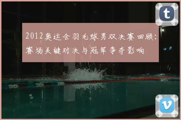 2012奥运会羽毛球男双决赛回顾：赛场关键对决与冠军争夺影响