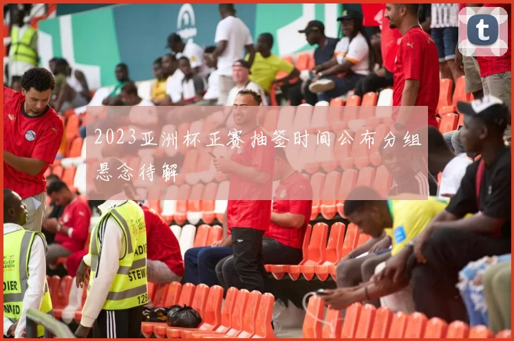 2023亚洲杯正赛抽签时间公布分组悬念待解