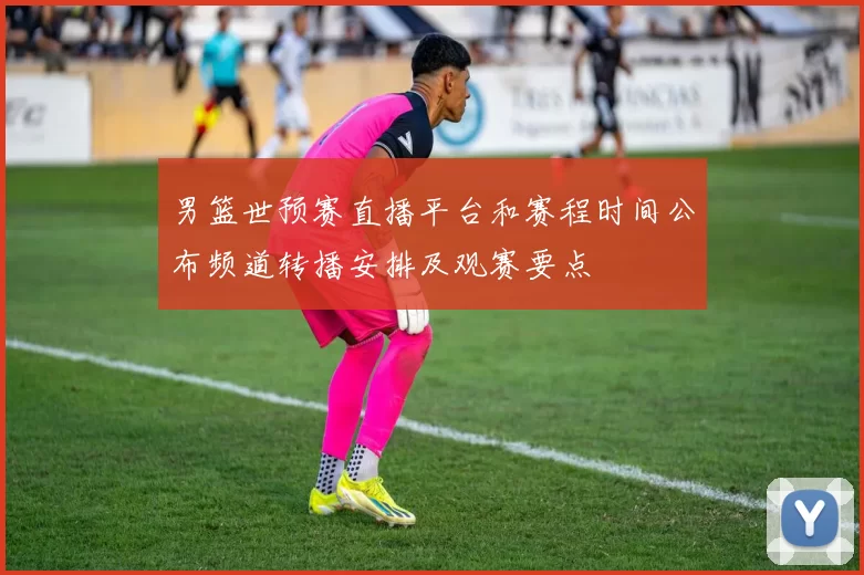男篮世预赛直播平台和赛程时间公布频道转播安排及观赛要点