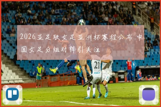 2026亚足联女足亚洲杯赛程公布 中国女足分组对阵引关注