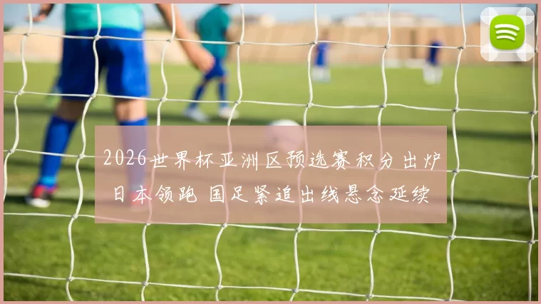 2026世界杯亚洲区预选赛积分出炉 日本领跑 国足紧追出线悬念延续