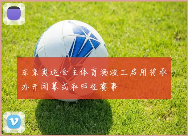 东京奥运会主体育场竣工启用将承办开闭幕式和田径赛事
