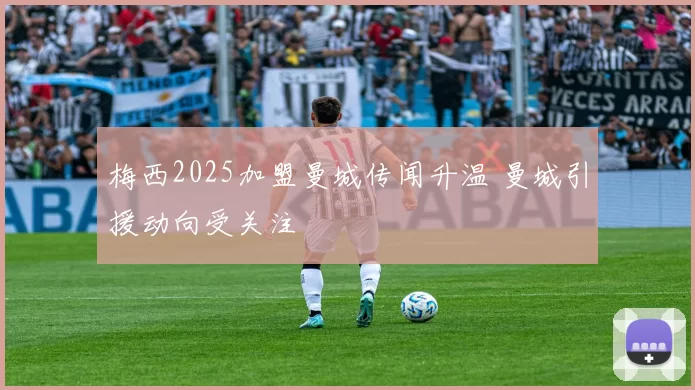 梅西2025加盟曼城传闻升温 曼城引援动向受关注