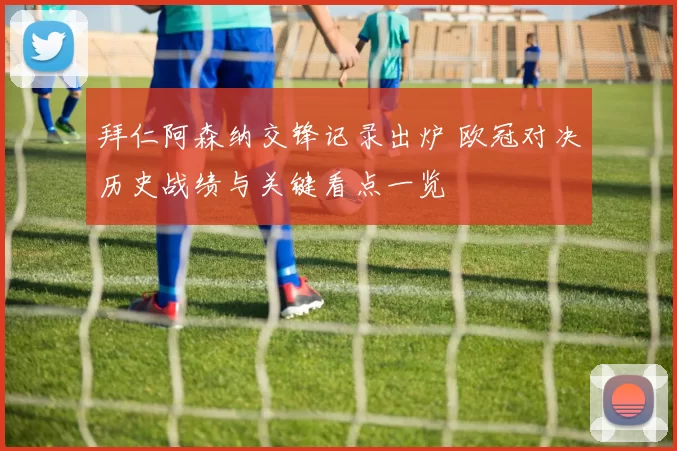 拜仁阿森纳交锋记录出炉 欧冠对决历史战绩与关键看点一览