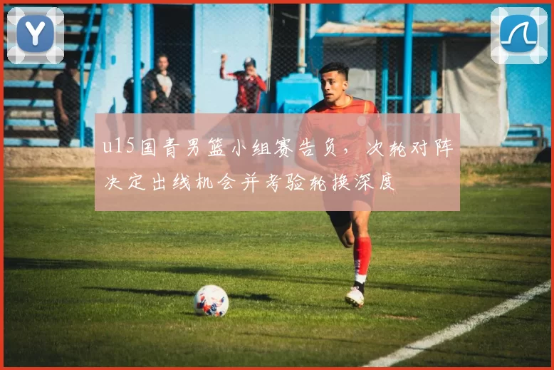 u15国青男篮小组赛告负，次轮对阵决定出线机会并考验轮换深度