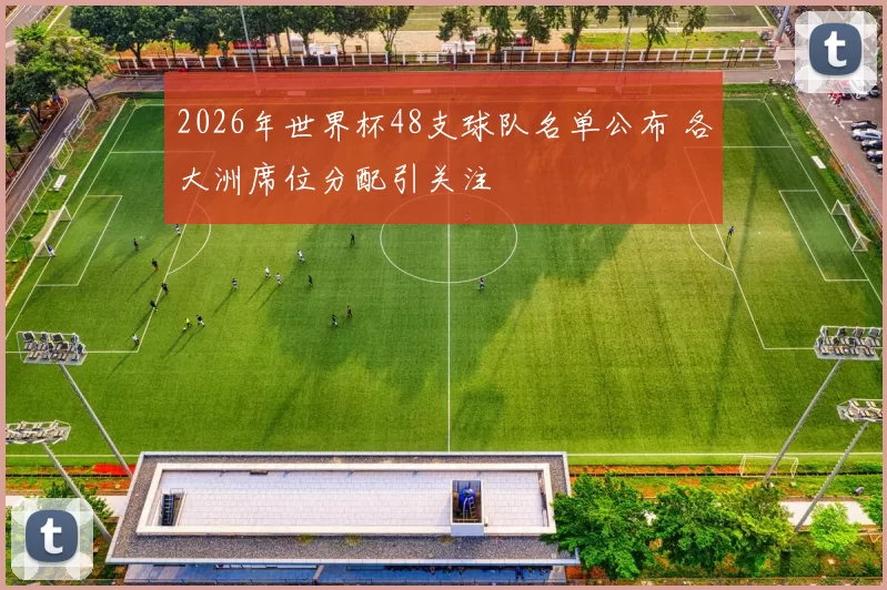 2026年世界杯48支球队名单公布 各大洲席位分配引关注