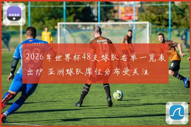2026年世界杯48支球队名单一览表出炉 亚洲球队席位分布受关注