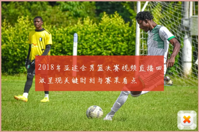 2018年亚运会男篮决赛视频直播回放呈现关键时刻与赛果看点