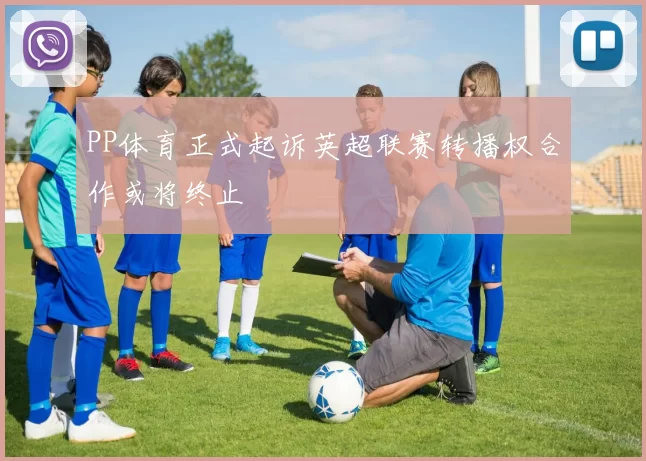 PP体育正式起诉英超联赛转播权合作或将终止