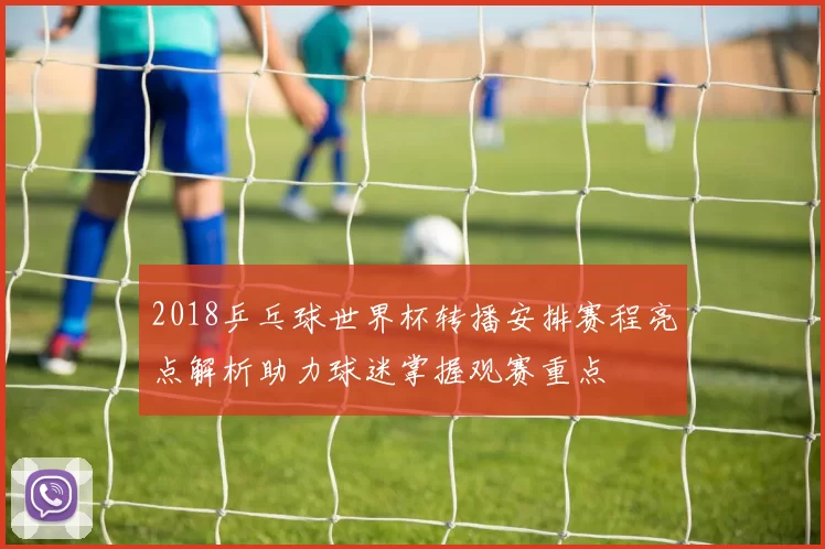 2018乒乓球世界杯转播安排赛程亮点解析助力球迷掌握观赛重点