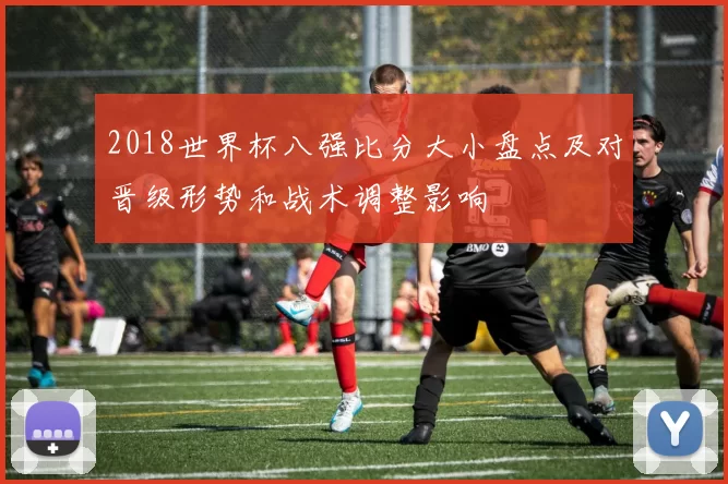 2018世界杯八强比分大小盘点及对晋级形势和战术调整影响