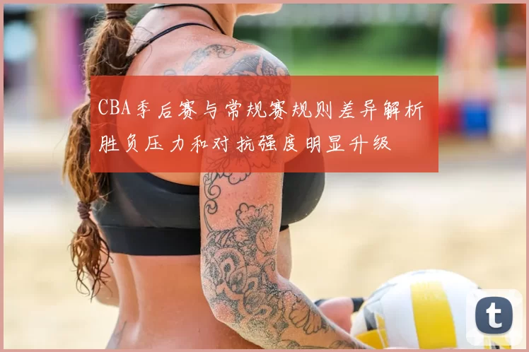 CBA季后赛与常规赛规则差异解析 胜负压力和对抗强度明显升级