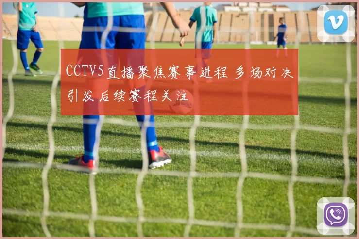 CCTV5直播聚焦赛事进程 多场对决引发后续赛程关注