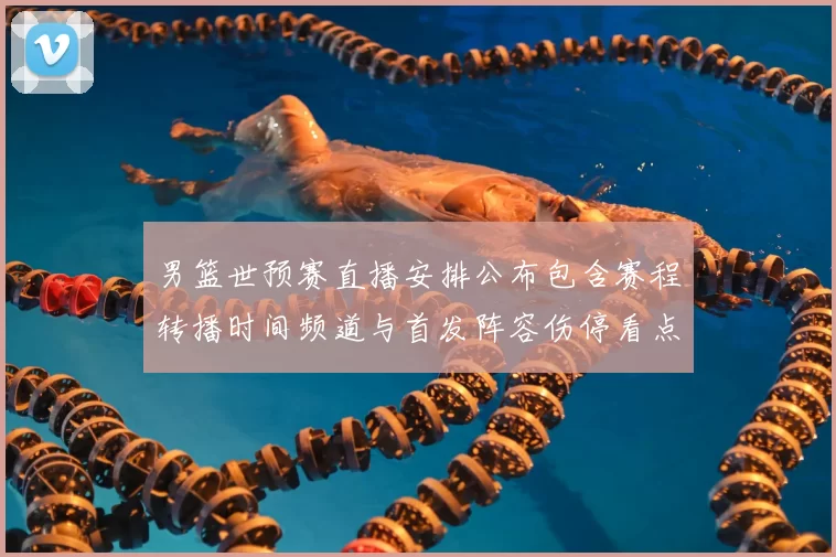 男篮世预赛直播安排公布包含赛程转播时间频道与首发阵容伤停看点
