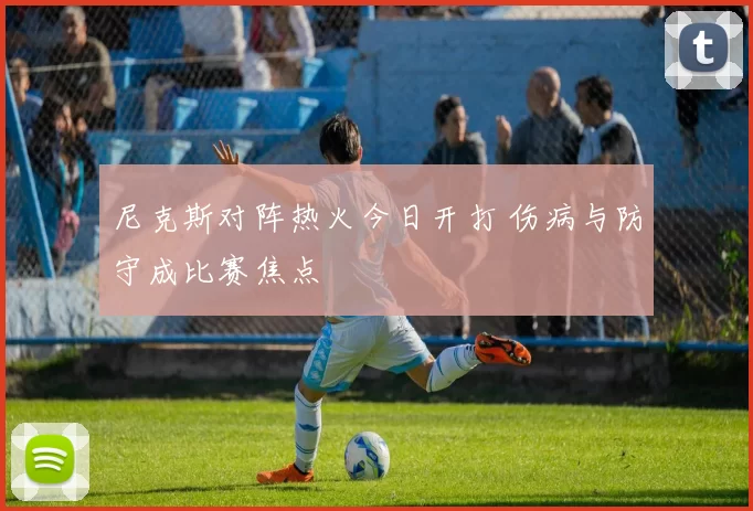尼克斯对阵热火今日开打 伤病与防守成比赛焦点