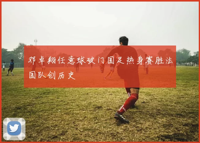 邓卓翔任意球破门国足热身赛胜法国队创历史