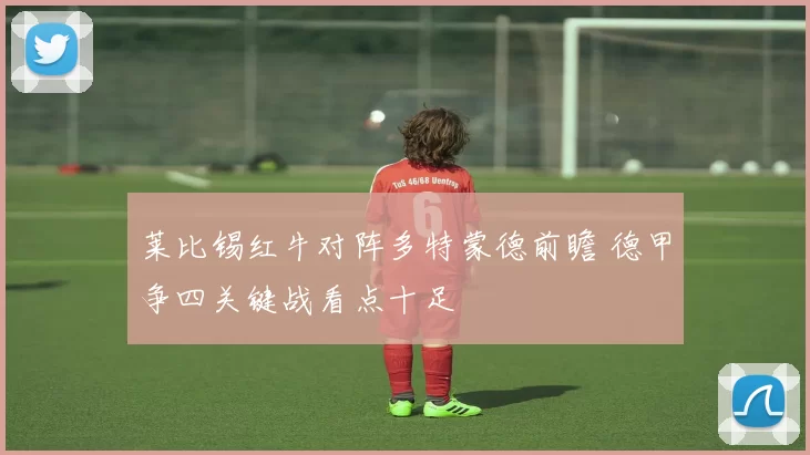莱比锡红牛对阵多特蒙德前瞻 德甲争四关键战看点十足
