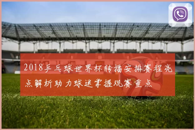 2018乒乓球世界杯转播安排赛程亮点解析助力球迷掌握观赛重点