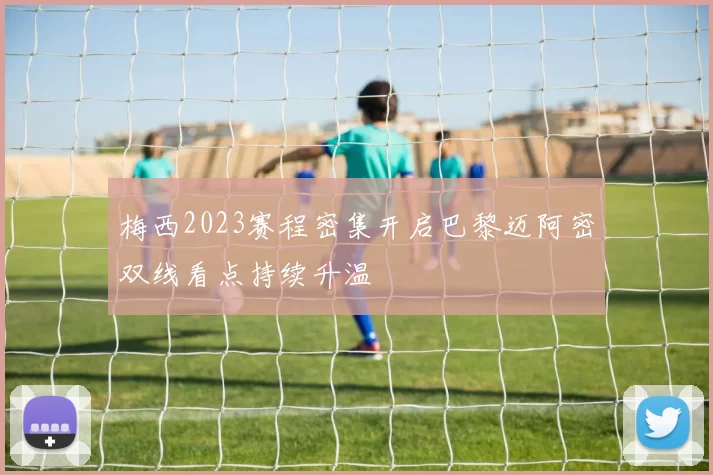 梅西2023赛程密集开启巴黎迈阿密双线看点持续升温