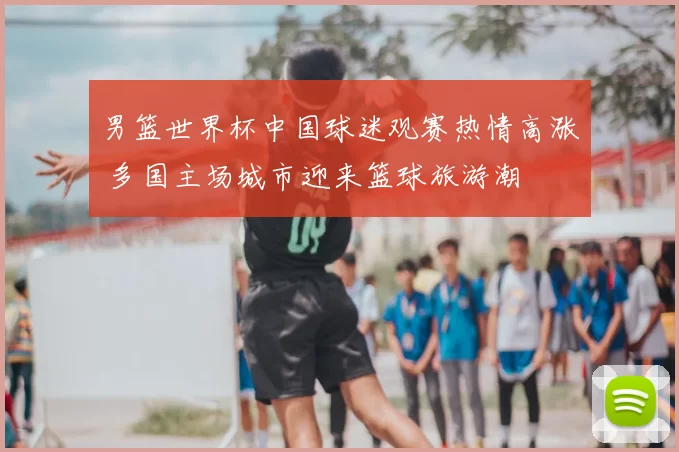 男篮世界杯中国球迷观赛热情高涨 多国主场城市迎来篮球旅游潮