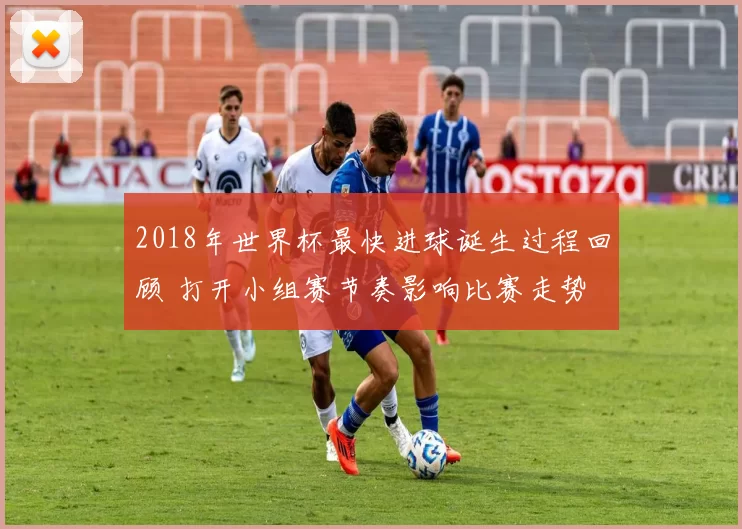 2018年世界杯最快进球诞生过程回顾 打开小组赛节奏影响比赛走势