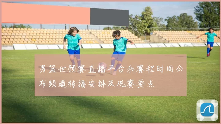 男篮世预赛直播平台和赛程时间公布频道转播安排及观赛要点