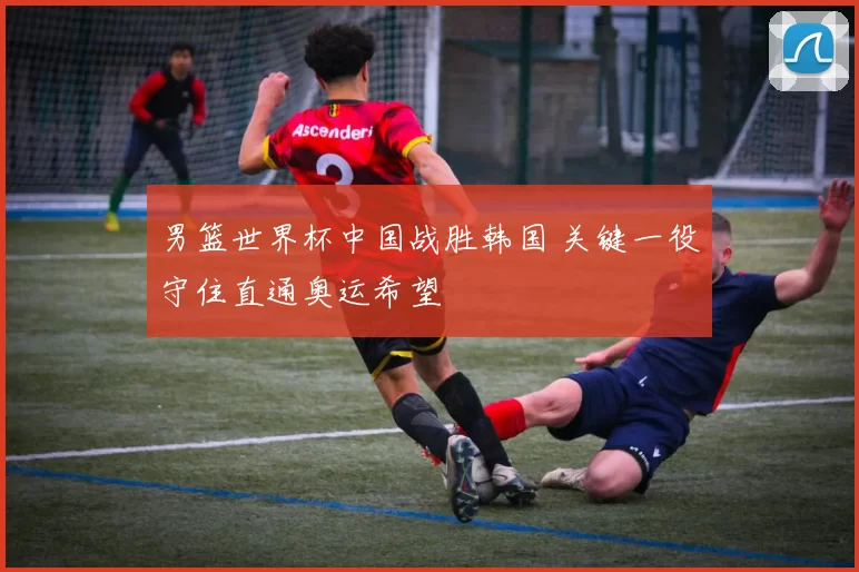 男篮世界杯中国战胜韩国 关键一役守住直通奥运希望