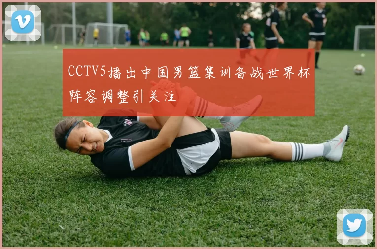 CCTV5播出中国男篮集训备战世界杯阵容调整引关注