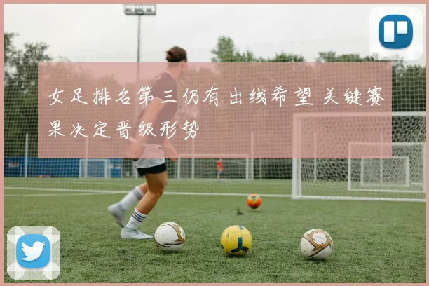 女足排名第三仍有出线希望 关键赛果决定晋级形势
