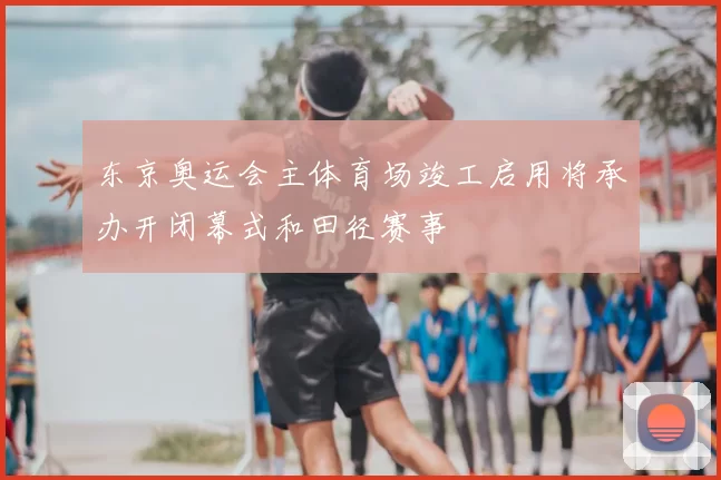 东京奥运会主体育场竣工启用将承办开闭幕式和田径赛事