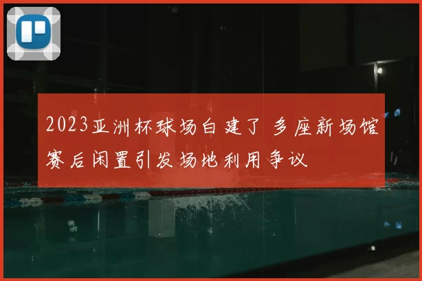 2023亚洲杯球场白建了 多座新场馆赛后闲置引发场地利用争议