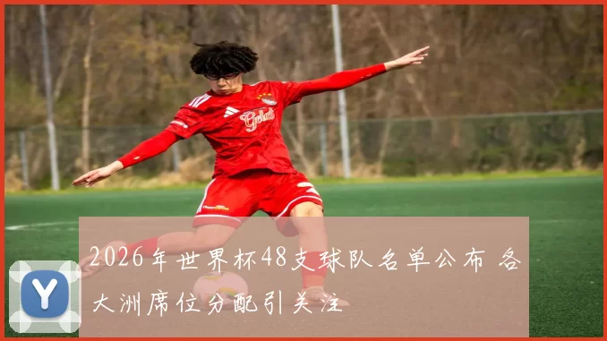 2026年世界杯48支球队名单公布 各大洲席位分配引关注