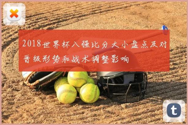 2018世界杯八强比分大小盘点及对晋级形势和战术调整影响