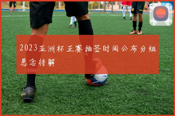 2023亚洲杯正赛抽签时间公布分组悬念待解