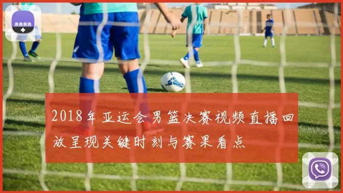 2018年亚运会男篮决赛视频直播回放呈现关键时刻与赛果看点