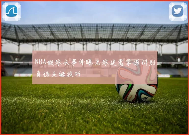 NBA假球衣事件曝光球迷需掌握辨别真伪关键技巧