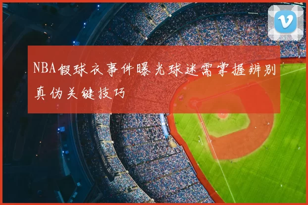 NBA假球衣事件曝光球迷需掌握辨别真伪关键技巧